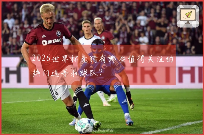 2026世界杯竞猜有哪些值得关注的热门选手和球队？