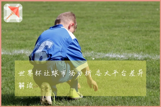 世界杯让球市场分析 各大平台差异解读